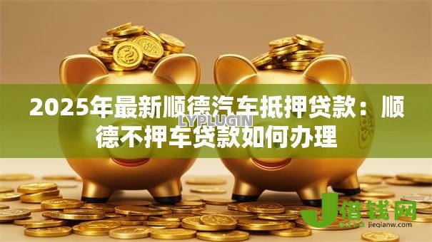 2025年最新顺德汽车抵押贷款：顺德不押车贷款如何办理