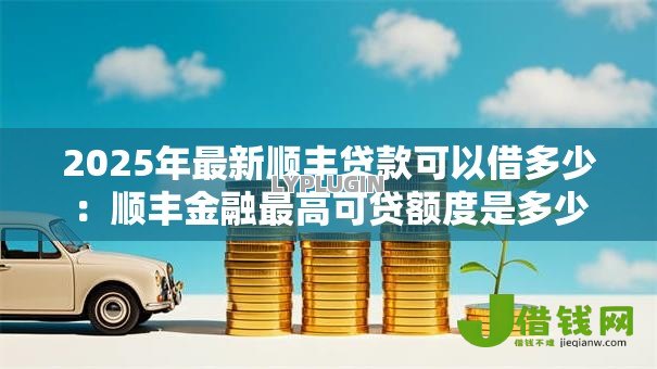 2025年最新顺丰贷款可以借多少:顺丰金融最高可贷额度是多少 2025年最新顺丰贷款可以借多少:顺丰金融最高可贷额度是多少