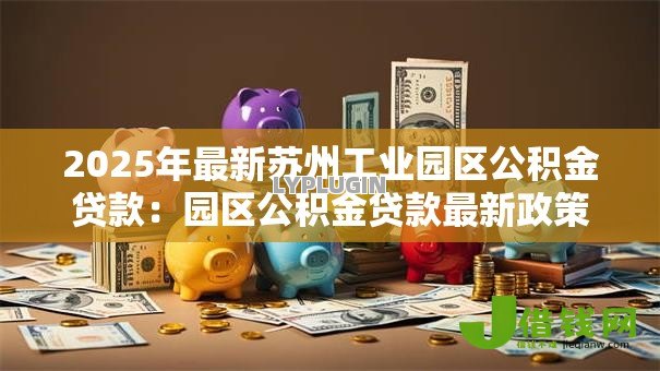 2025年最新苏州工业园区公积金贷款:园区公积金贷款最新政策有哪些变化 2025年最新苏州工业园区公积金贷款:园区公积金贷款最新政策有哪些变化