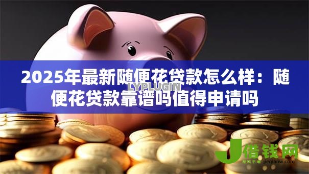 2025年最新随便花贷款怎么样：随便花贷款靠谱吗值得申请吗