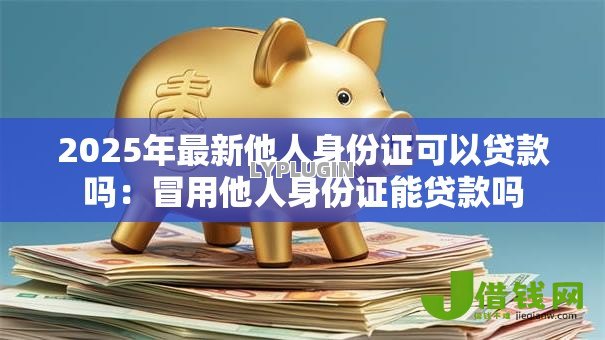 2025年最新他人身份证可以贷款吗:冒用他人身份证能贷款吗 2025年最新他人身份证可以贷款吗:冒用他人身份证能贷款吗