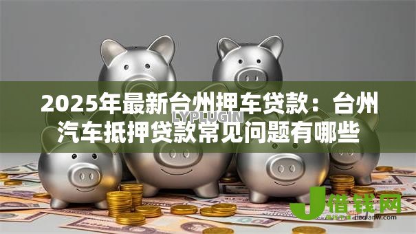 2025年最新台州押车贷款:台州汽车抵押贷款常见问题有哪些 2025年最新台州押车贷款:台州汽车抵押贷款常见问题有哪些