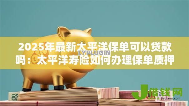 2025年最新太平洋保单可以贷款吗：太平洋寿险如何办理保单质押贷款