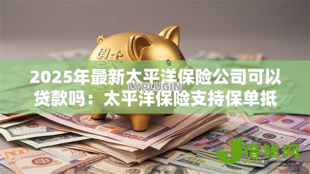 2025年最新太平洋保险公司可以贷款吗:太平洋保险支持保单抵押贷款吗 2025年最新太平洋保险公司可以贷款吗:太平洋保险支持保单抵押贷款吗