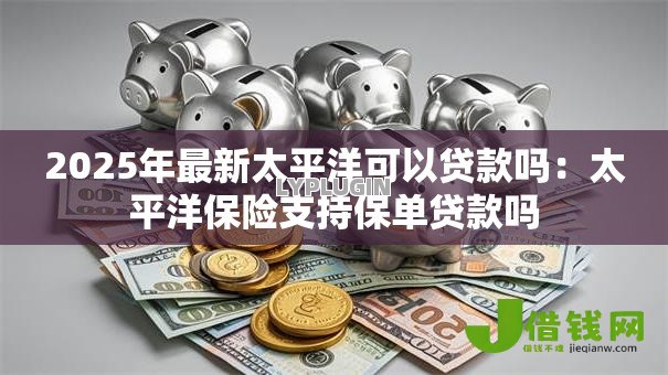 2025年最新太平洋可以贷款吗：太平洋保险支持保单贷款吗