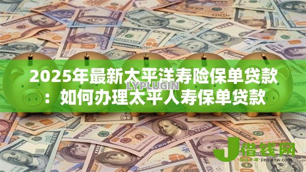 2025年最新太平洋寿险保单贷款：如何办理太平人寿保单贷款