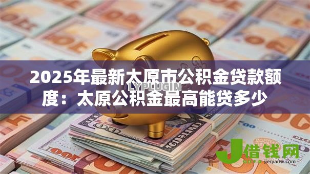 2025年最新太原市公积金贷款额度:太原公积金最高能贷多少 2025年最新太原市公积金贷款额度:太原公积金最高能贷多少