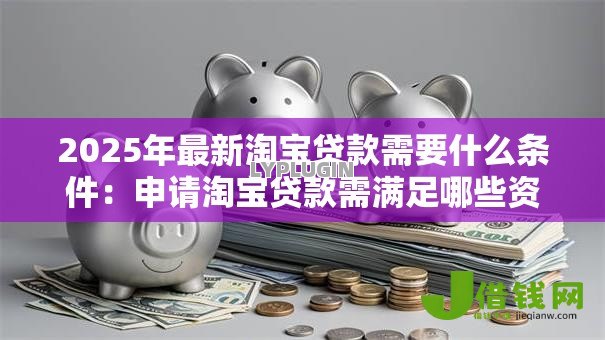 2025年最新淘宝贷款需要什么条件:申请淘宝贷款需满足哪些资质要求 2025年最新淘宝贷款需要什么条件:申请淘宝贷款需满足哪些资质要求