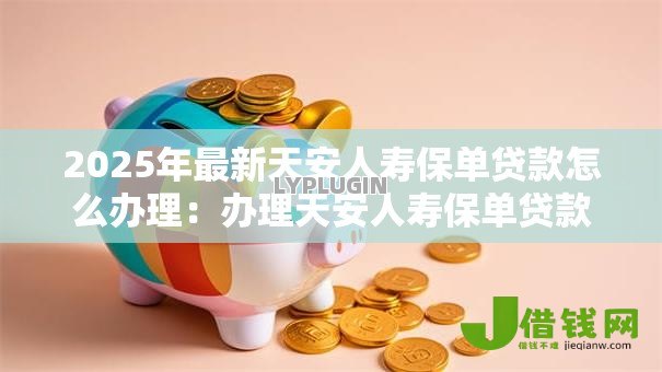 2025年最新天安人寿保单贷款怎么办理:办理天安人寿保单贷款所需材料是什么 2025年最新天安人寿保单贷款怎么办理:办理天安人寿保单贷款所需材料是什么