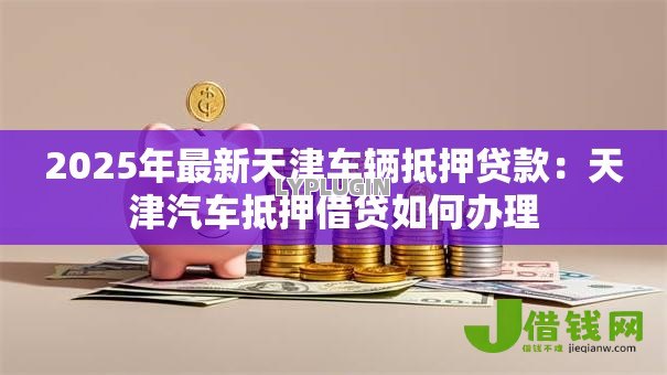 2025年最新天津车辆抵押贷款:天津汽车抵押借贷如何办理 2025年最新天津车辆抵押贷款:天津汽车抵押借贷如何办理