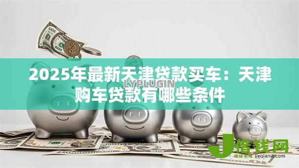 2025年最新天津贷款买车:天津购车贷款有哪些条件 2025年最新天津贷款买车:天津购车贷款有哪些条件