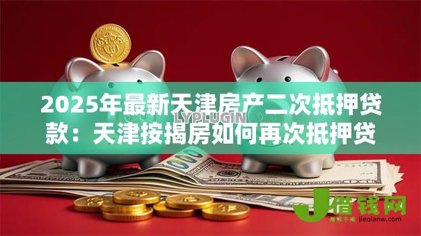 2025年最新天津房产二次抵押贷款:天津按揭房如何再次抵押贷款 2025年最新天津房产二次抵押贷款:天津按揭房如何再次抵押贷款