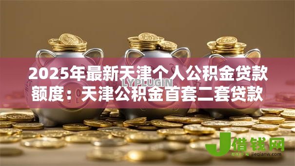 2025年最新天津个人公积金贷款额度:天津公积金首套二套贷款上限多少 2025年最新天津个人公积金贷款额度:天津公积金首套二套贷款上限多少
