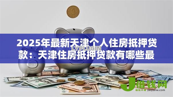 2025年最新天津个人住房抵押贷款:天津住房抵押贷款有哪些最新政策 2025年最新天津个人住房抵押贷款:天津住房抵押贷款有哪些最新政策