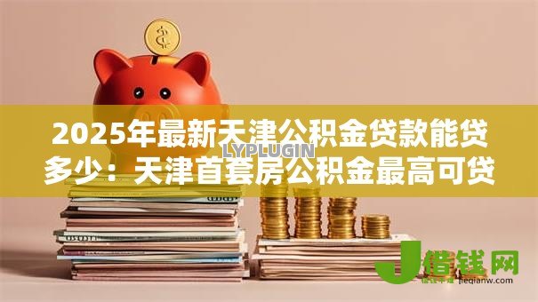 2025年最新天津公积金贷款能贷多少:天津首套房公积金最高可贷多少 2025年最新天津公积金贷款能贷多少:天津首套房公积金最高可贷多少