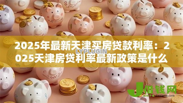 2025年最新天津买房贷款利率：2025天津房贷利率最新政策是什么