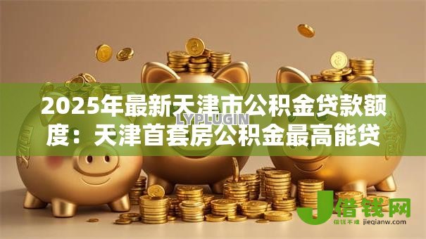 2025年最新天津市公积金贷款额度：天津首套房公积金最高能贷多少万
