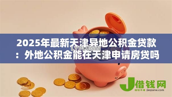 2025年最新天津异地公积金贷款:外地公积金能在天津申请房贷吗 2025年最新天津异地公积金贷款:外地公积金能在天津申请房贷吗