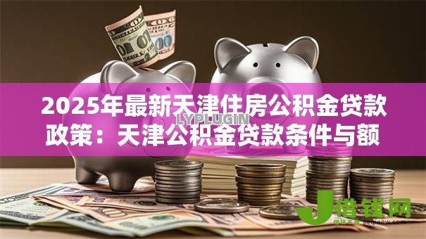 2025年最新天津住房公积金贷款政策:天津公积金贷款条件与额度详解 2025年最新天津住房公积金贷款政策:天津公积金贷款条件与额度详解