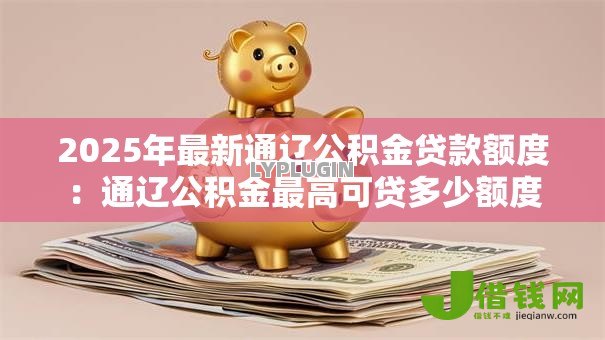 2025年最新通辽公积金贷款额度：通辽公积金最高可贷多少额度