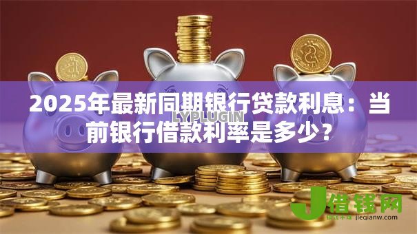 2025年最新同期银行贷款利息：当前银行借款利率是多少？