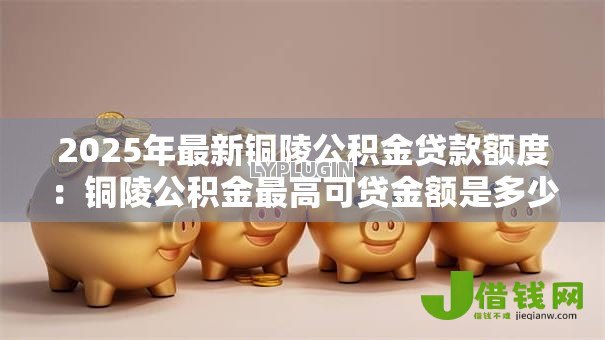 2025年最新铜陵公积金贷款额度：铜陵公积金最高可贷金额是多少