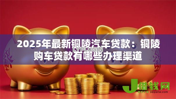 2025年最新铜陵汽车贷款:铜陵购车贷款有哪些办理渠道 2025年最新铜陵汽车贷款:铜陵购车贷款有哪些办理渠道