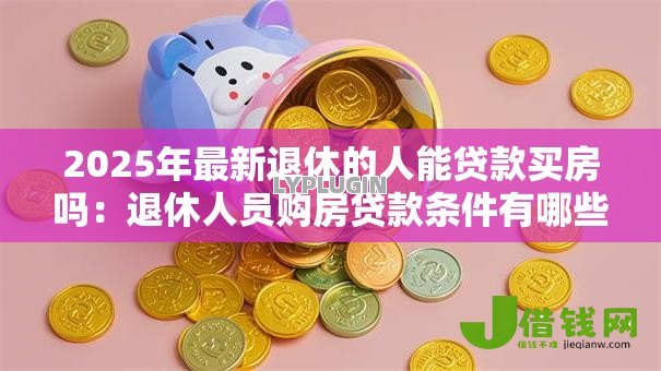 2025年最新退休的人能贷款买房吗：退休人员购房贷款条件有哪些