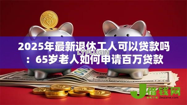 2025年最新退休工人可以贷款吗:65岁老人如何申请百万贷款 2025年最新退休工人可以贷款吗:65岁老人如何申请百万贷款