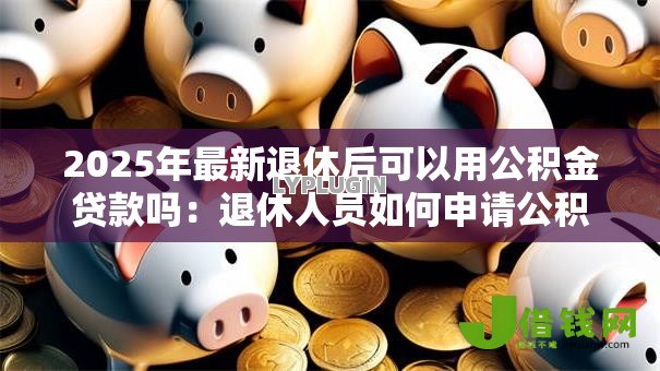 2025年最新退休后可以用公积金贷款吗：退休人员如何申请公积金贷款