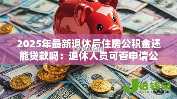 2025年最新退休后住房公积金还能贷款吗：退休人员可否申请公积金贷款