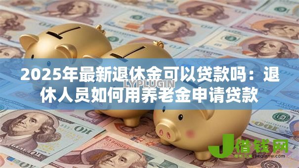 2025年最新退休金可以贷款吗:退休人员如何用养老金申请贷款 2025年最新退休金可以贷款吗:退休人员如何用养老金申请贷款