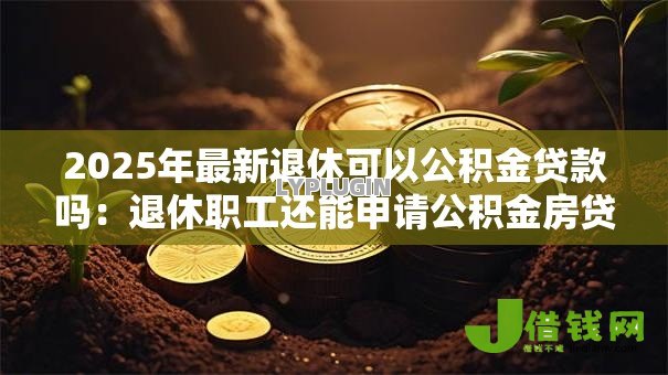 2025年最新退休可以公积金贷款吗:退休职工还能申请公积金房贷吗 2025年最新退休可以公积金贷款吗:退休职工还能申请公积金房贷吗