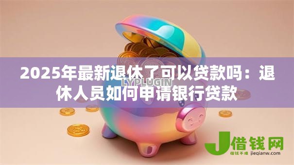 2025年最新退休了可以贷款吗:退休人员如何申请银行贷款 2025年最新退休了可以贷款吗:退休人员如何申请银行贷款