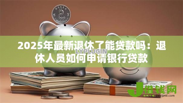 2025年最新退休了能贷款吗:退休人员如何申请银行贷款 2025年最新退休了能贷款吗:退休人员如何申请银行贷款