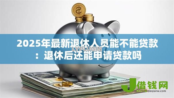 2025年最新退休人员能不能贷款:退休后还能申请贷款吗 2025年最新退休人员能不能贷款:退休后还能申请贷款吗