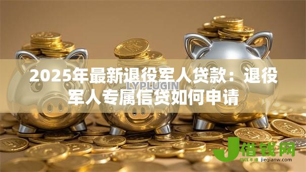 2025年最新退役军人贷款:退役军人专属信贷如何申请 2025年最新退役军人贷款:退役军人专属信贷如何申请