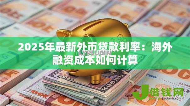 2025年最新外币贷款利率:海外融资成本如何计算 2025年最新外币贷款利率:海外融资成本如何计算