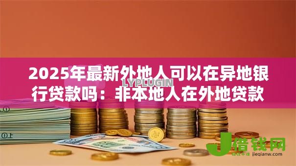 2025年最新外地人可以在异地银行贷款吗:非本地人在外地贷款可行吗 2025年最新外地人可以在异地银行贷款吗:非本地人在外地贷款可行吗