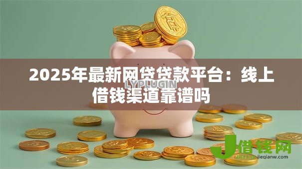 2025年最新网贷贷款平台：线上借钱渠道靠谱吗