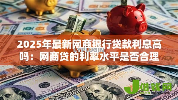 2025年最新网商银行贷款利息高吗:网商贷的利率水平是否合理 2025年最新网商银行贷款利息高吗:网商贷的利率水平是否合理
