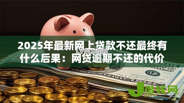 2025年最新网上贷款不还最终有什么后果：网贷逾期不还的代价有多严重