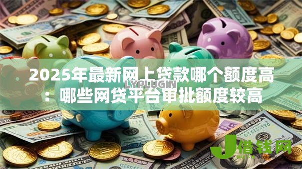 2025年最新网上贷款哪个额度高：哪些网贷平台审批额度较高