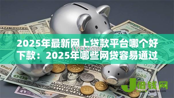 2025年最新网上贷款平台哪个好下款：2025年哪些网贷容易通过审批