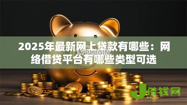 2025年最新网上贷款有哪些：网络借贷平台有哪些类型可选