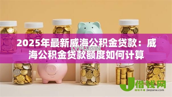 2025年最新威海公积金贷款:威海公积金贷款额度如何计算 2025年最新威海公积金贷款:威海公积金贷款额度如何计算