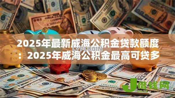 2025年最新威海公积金贷款额度：2025年威海公积金最高可贷多少