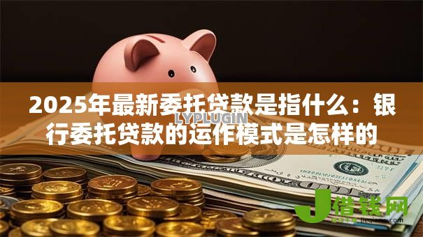 2025年最新委托贷款是指什么：银行委托贷款的运作模式是怎样的