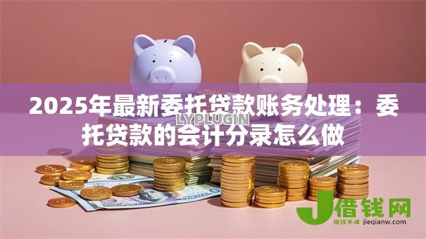 2025年最新委托贷款账务处理:委托贷款的会计分录怎么做 2025年最新委托贷款账务处理:委托贷款的会计分录怎么做