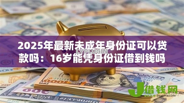 2025年最新未成年身份证可以贷款吗:16岁能凭身份证借到钱吗 2025年最新未成年身份证可以贷款吗:16岁能凭身份证借到钱吗